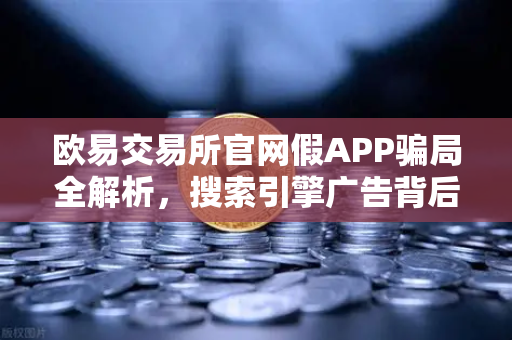 欧易交易所官网假APP骗局全解析，搜索引擎广告背后的钓鱼陷阱