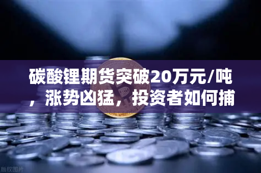 碳酸锂期货突破20万元/吨，涨势凶猛，投资者如何捕捉风口？