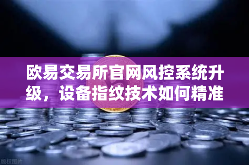 欧易交易所官网风控系统升级，设备指纹技术如何精准锁定异常登录？