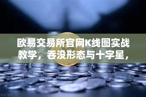 欧易交易所官网K线图实战教学，吞没形态与十字星，让你从新手变高手