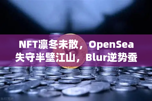 NFT凛冬未散，OpenSea失守半壁江山，Blur逆势蚕食市场版图