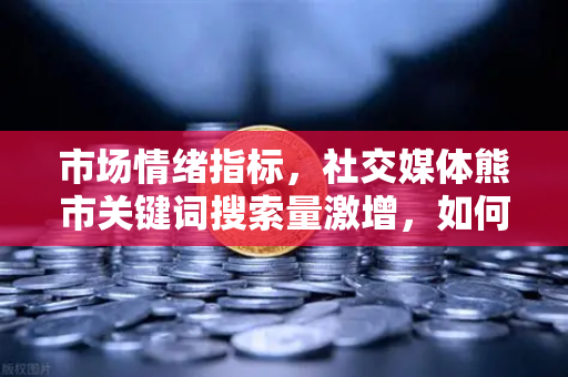 市场情绪指标，社交媒体熊市关键词搜索量激增，如何理性应对？