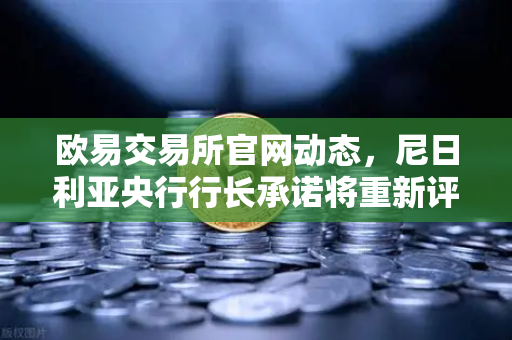 欧易交易所官网动态，尼日利亚央行行长承诺将重新评估其对加密货币的立场