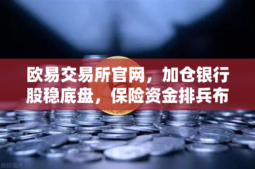 欧易交易所官网,加仓银行股稳底盘,保险资金排兵布阵策略出炉-第1张图片-欧易交易所 欧易交易所官网,加仓银行股稳底盘,保险资金排兵布阵策略出炉-第1张图片-欧易交易所