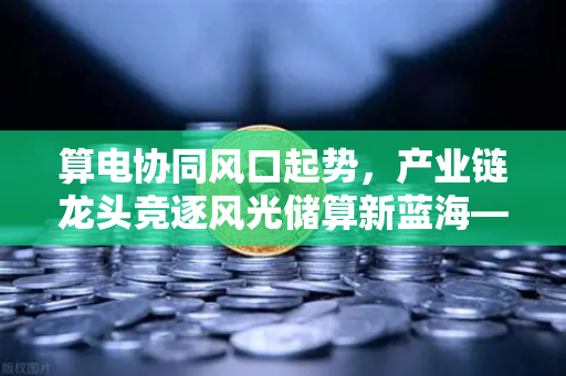算电协同风口起势,产业链龙头竞逐风光储算新蓝海—欧易交易所官网深度解析-第1张图片-欧易交易所 算电协同风口起势,产业链龙头竞逐风光储算新蓝海—欧易交易所官网深度解析-第1张图片-欧易交易所