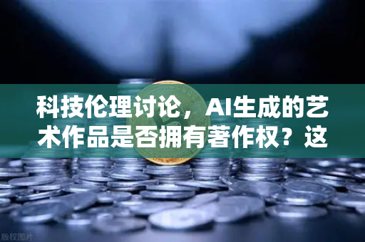 科技伦理讨论，AI生成的艺术作品是否拥有著作权？这些争议你需要了解