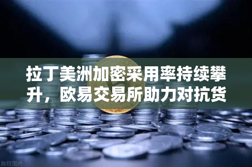 拉丁美洲加密采用率持续攀升，欧易交易所助力对抗货币贬值新选择