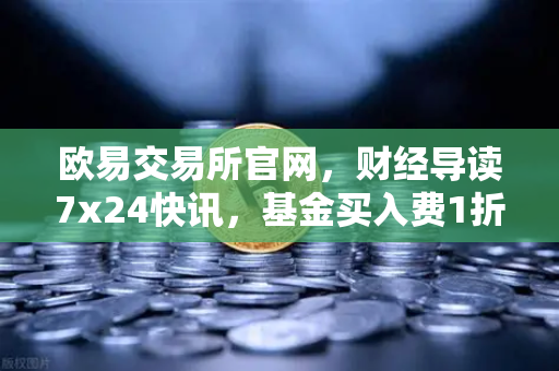 欧易交易所官网,财经导读7x24快讯,基金买入费1折起,省就赚!-第1张图片-欧易交易所 欧易交易所官网,财经导读7x24快讯,基金买入费1折起,省就赚!-第1张图片-欧易交易所