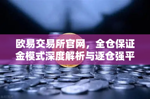欧易交易所官网，全仓保证金模式深度解析与逐仓强平区别全攻略-第1张图片-欧易交易所