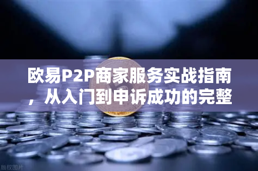 欧易P2P商家服务实战指南，从入门到申诉成功的完整秘籍