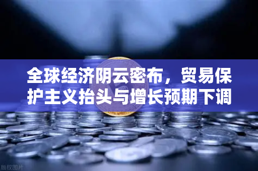 全球经济阴云密布，贸易保护主义抬头与增长预期下调下的投资新思路