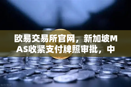 欧易交易所官网，新加坡MAS收紧支付牌照审批，中小交易所生存空间急剧压缩