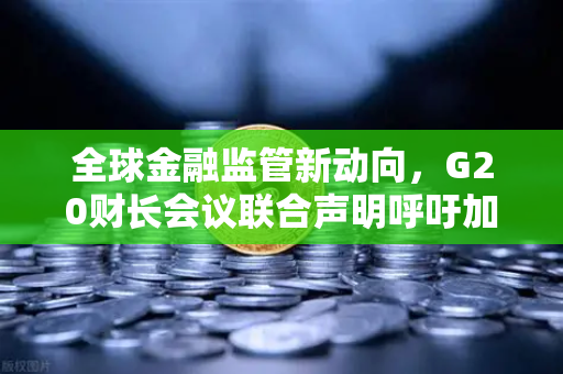 全球金融监管新动向，G20财长会议联合声明呼吁加强对稳定币发行方的监管