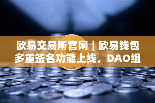 欧易交易所官网｜欧易钱包多重签名功能上线，DAO组织资金管理更安全