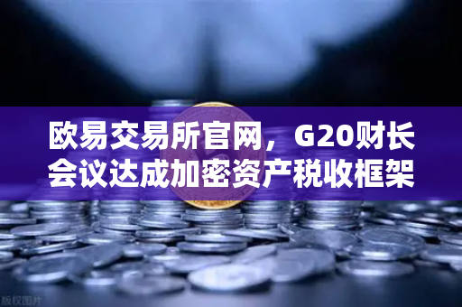欧易交易所官网，G20财长会议达成加密资产税收框架共识，全球监管迈入新阶段