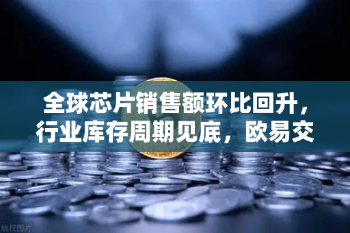 全球芯片销售额环比回升，行业库存周期见底，欧易交易所官网深度解析与投资前瞻