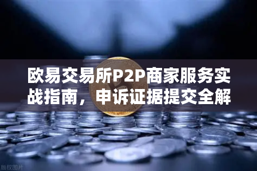 欧易交易所P2P商家服务实战指南，申诉证据提交全解析