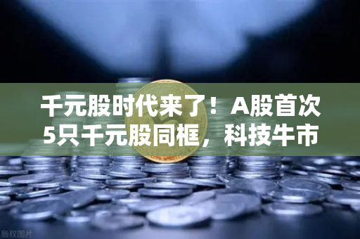 千元股时代来了！A股首次5只千元股同框，科技牛市已至？