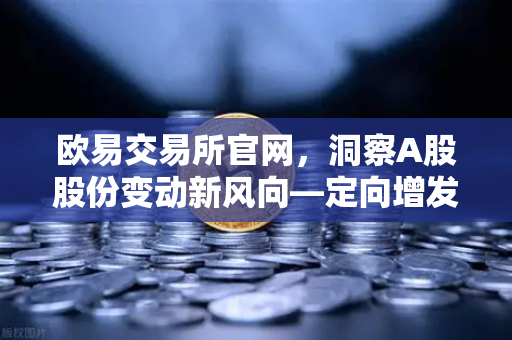 欧易交易所官网，洞察A股股份变动新风向—定向增发与上市热潮深度解析