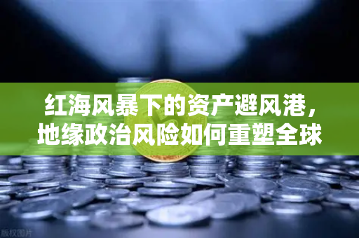 红海风暴下的资产避风港，地缘政治风险如何重塑全球航运与投资格局