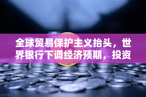 全球贸易保护主义抬头，世界银行下调经济预期，投资者如何应对？