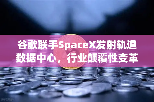 谷歌联手SpaceX发射轨道数据中心，行业颠覆性变革，欧易交易所官网深度解读
