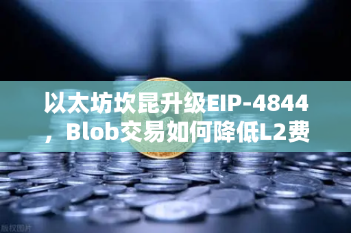 以太坊坎昆升级EIP-4844，Blob交易如何降低L2费用？一文读懂