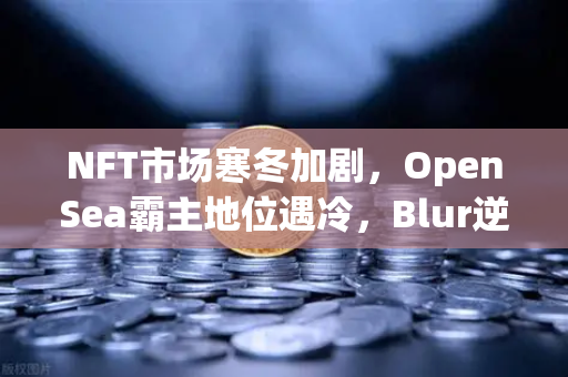NFT市场寒冬加剧，OpenSea霸主地位遇冷，Blur逆势崛起引发行业洗牌-第1张图片-欧易交易所