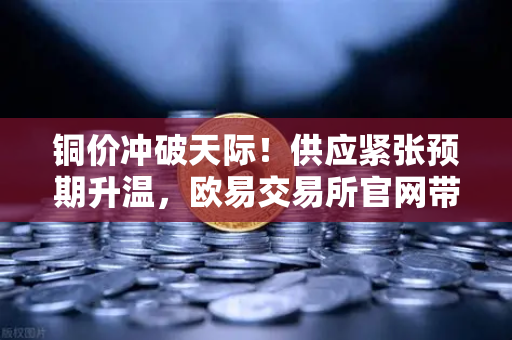 铜价冲破天际！供应紧张预期升温，欧易交易所官网带你把握牛市风口
