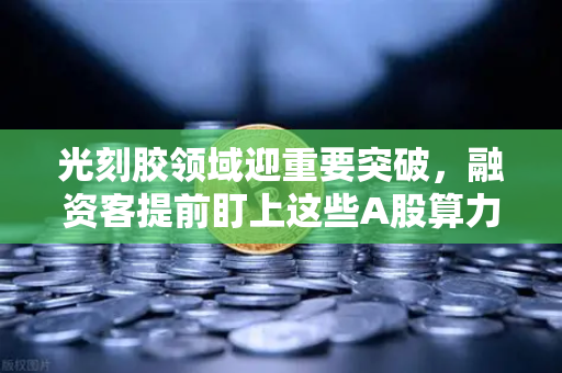光刻胶领域迎重要突破，融资客提前盯上这些A股算力标的，市场风向标已现