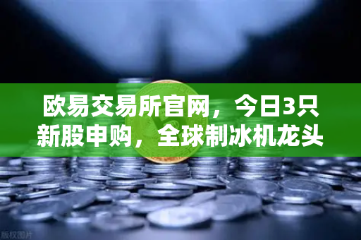 欧易交易所官网，今日3只新股申购，全球制冰机龙头领衔，投资机遇不容错过