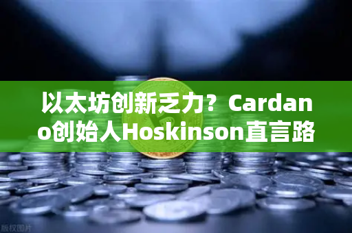 以太坊创新乏力？Cardano创始人Hoskinson直言路线图缺乏突破性进展