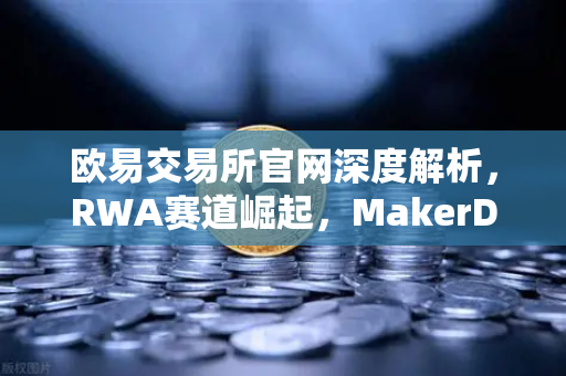 欧易交易所官网深度解析，RWA赛道崛起，MakerDAO狂揽美国国债规模背后的投资逻辑