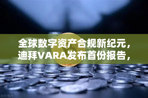 全球数字资产合规新纪元，迪拜VARA发布首份报告，阿联酋成加密避风港