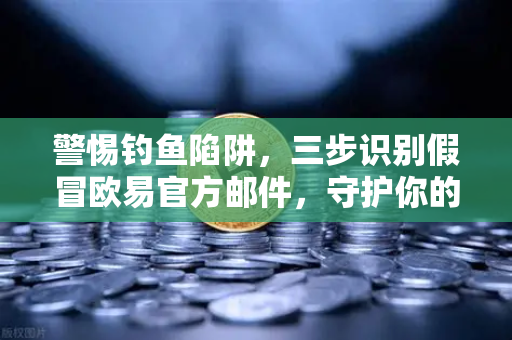 警惕钓鱼陷阱，三步识别假冒欧易官方邮件，守护你的数字资产安全