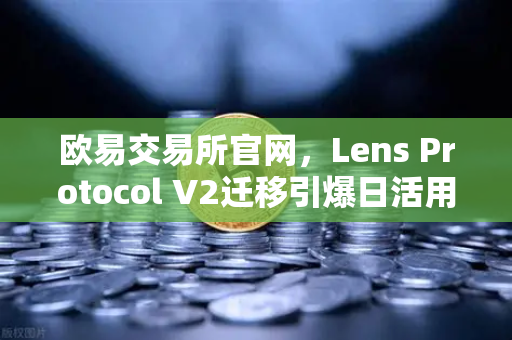 欧易交易所官网，Lens Protocol V2迁移引爆日活用户激增300%的背后逻辑