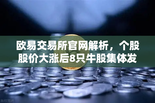 欧易交易所官网解析，个股股价大涨后8只牛股集体发布公告！减持潮来袭，投资者如何避险？