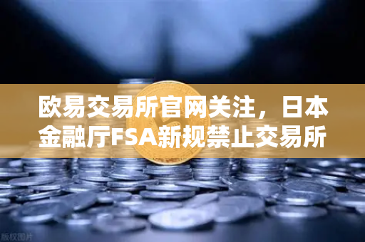 欧易交易所官网关注，日本金融厅FSA新规禁止交易所提供高杠杆合约，加密市场迎来重大变革