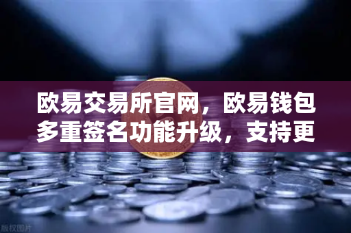 欧易交易所官网，欧易钱包多重签名功能升级，支持更多签名方和自定义规则，安全与灵活双赢