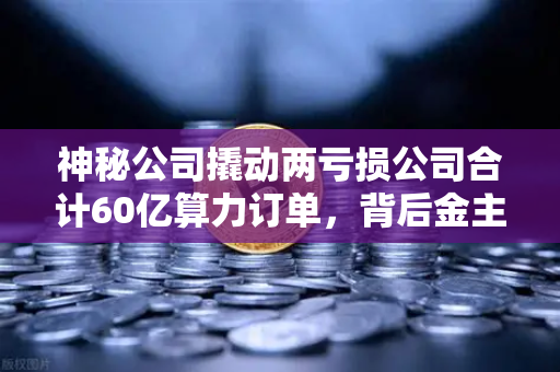 神秘公司撬动两亏损公司合计60亿算力订单，背后金主是加密矿企？